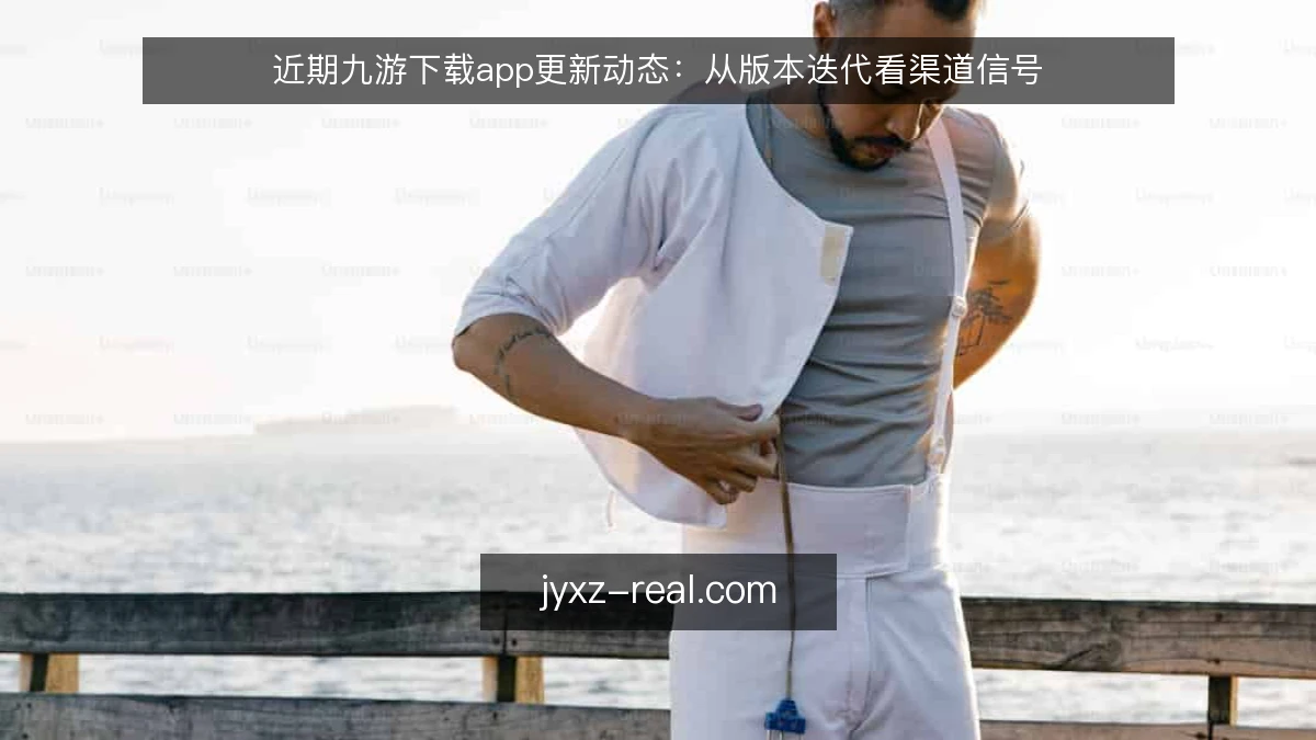 近期九游下载app更新动态：从版本迭代看渠道信号