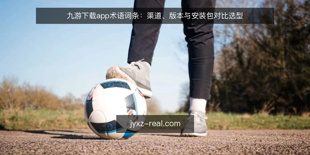 九游下载app术语词条:渠道、版本与安装包对比选型 — 先厘清三个决策标准 配图