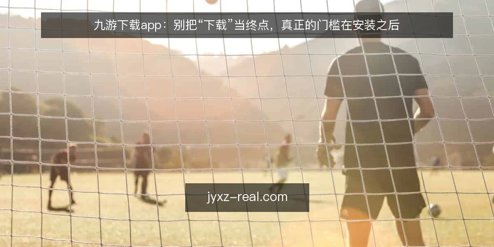 九游下载app：别把“下载”当终点，真正的门槛在安装之后 — 下载完成就等于可以正常使用？ 配图