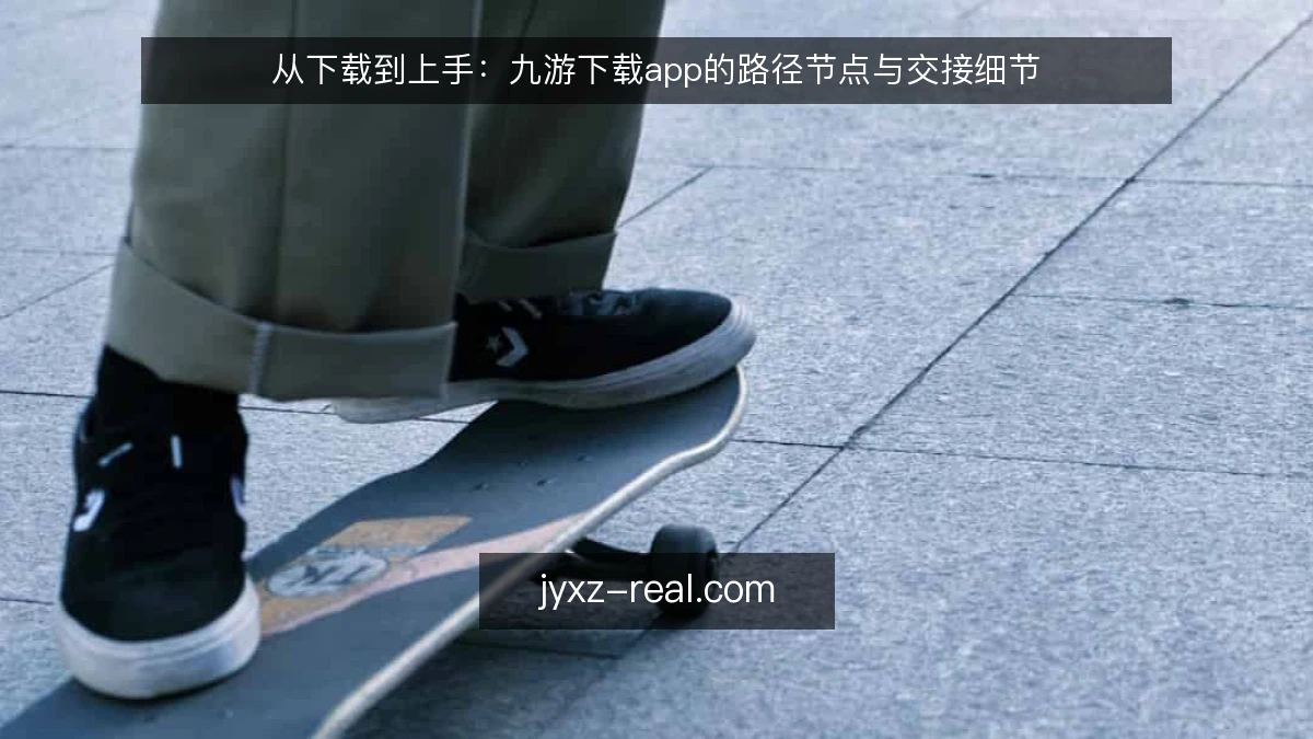 从下载到上手：九游下载app的路径节点与交接细节